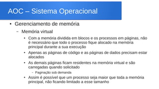 AOC – Sistema Operacional 
● Gerenciamento de memória 
– Memória virtual 
● Com a memória dividida em blocos e os processos em páginas, não 
é necessário que todo o processo fique alocado na memória 
principal durante a sua execução 
● Apenas as páginas de código e as páginas de dados precisam estar 
alocados 
● As demais páginas ficam residentes na memória virtual e são 
carregadas quando solicitado 
– Paginação sob demanda 
● Assim é possível que um processo seja maior que toda a memória 
principal, não ficando limitado a esse tamanho 
