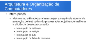 Arquitetura e Organização de 
Computadores 
● Interrupções 
– Mecanismo utilizado para interromper a sequência normal de 
execução de instruções do processador, objetivando melhorar 
a eficiência desse processador 
● Interrupção de software 
● Interrupção de relógio 
● Interrupção de E/S 
● Interrupção de falha de hardware 
 