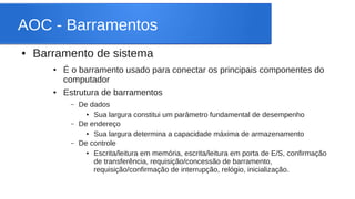 AOC - Barramentos 
● Barramento de sistema 
● É o barramento usado para conectar os principais componentes do 
computador 
● Estrutura de barramentos 
– De dados 
● Sua largura constitui um parâmetro fundamental de desempenho 
– De endereço 
● Sua largura determina a capacidade máxima de armazenamento 
– De controle 
● Escrita/leitura em memória, escrita/leitura em porta de E/S, confirmação 
de transferência, requisição/concessão de barramento, 
requisição/confirmação de interrupção, relógio, inicialização. 
 