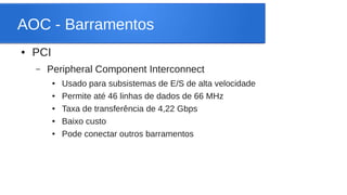 AOC - Barramentos 
● PCI 
– Peripheral Component Interconnect 
● Usado para subsistemas de E/S de alta velocidade 
● Permite até 46 linhas de dados de 66 MHz 
● Taxa de transferência de 4,22 Gbps 
● Baixo custo 
● Pode conectar outros barramentos 
 