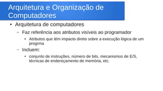 Arquitetura e Organização de 
Computadores 
● Arquitetura de computadores 
– Faz referência aos atributos visíveis ao programador 
● Atributos que têm impacto direto sobre a execução lógica de um 
progrma 
– Incluem: 
● conjunto de instruções, número de bits, mecanismos de E/S, 
técnicas de endereçamento de memória, etc. 
 