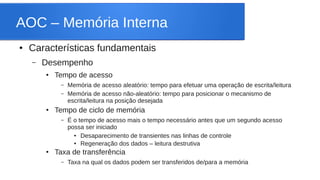 AOC – Memória Interna 
● Características fundamentais 
– Desempenho 
● Tempo de acesso 
– Memória de acesso aleatório: tempo para efetuar uma operação de escrita/leitura 
– Memória de acesso não-aleatório: tempo para posicionar o mecanismo de 
escrita/leitura na posição desejada 
● Tempo de ciclo de memória 
– É o tempo de acesso mais o tempo necessário antes que um segundo acesso 
possa ser iniciado 
● Desaparecimento de transientes nas linhas de controle 
● Regeneração dos dados – leitura destrutiva 
● Taxa de transferência 
– Taxa na qual os dados podem ser transferidos de/para a memória 
 