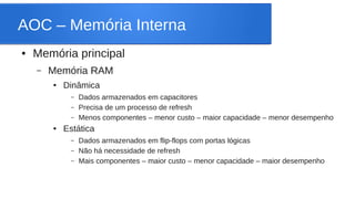 AOC – Memória Interna 
● Memória principal 
– Memória RAM 
● Dinâmica 
– Dados armazenados em capacitores 
– Precisa de um processo de refresh 
– Menos componentes – menor custo – maior capacidade – menor desempenho 
● Estática 
– Dados armazenados em flip-flops com portas lógicas 
– Não há necessidade de refresh 
– Mais componentes – maior custo – menor capacidade – maior desempenho 
 
