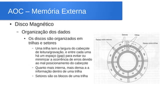 AOC – Memória Externa 
● Disco Magnético 
– Organização dos dados 
● Os discos são organizados em 
trilhas e setores 
– Uma trilha tem a largura do cabeçote 
de leitura/gravação, e entre cada uma 
há um espaço (gap) para evitar ou 
minimizar a ocorrência de erros devido 
ao mal posicionamento do cabeçote 
– Quanto mais interna, mais densa a a 
informação dentro de uma trilha 
– Setores são os blocos de uma trilha 
 