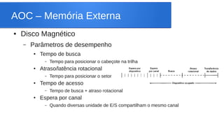 AOC – Memória Externa 
● Disco Magnético 
– Parâmetros de desempenho 
● Tempo de busca 
– Tempo para posicionar o cabeçote na trilha 
● Atraso/latência rotacional 
– Tempo para posicionar o setor 
● Tempo de acesso 
– Tempo de busca + atraso rotacional 
● Espera por canal 
– Quando diversas unidade de E/S compartilham o mesmo canal 
 