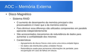 AOC – Memória Externa 
● Disco Magnético 
– Sistema RAID 
● O aumento de desempenho da memória principal e dos 
processadores é maior que o da memória externa 
● Para diminuir essa diferença são utilizados componentes em paralelo 
operando independentemente 
● São acrescentados mecanismos de redundância de dados para 
aumentar a confiabilidade dos mesmos 
● Caraterísticas 
– Agrupamento de discos físicos visto como uma única unidade lógica 
– Os dados são distribuídos pelas unidades físicas 
– Redundância usada para armazenar informações de paridade, para 
recuperação em caso de falhas em discos 
 
