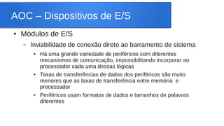 AOC – Dispositivos de E/S 
● Módulos de E/S 
– Inviabilidade de conexão direto ao barramento de sistema 
● Há uma grande variedade de periféricos com diferentes 
mecanismos de comunicação, impossibilitando incorporar ao 
processador cada uma dessas lógicas 
● Taxas de transferências de dados dos periféricos são muito 
menores que as taxas de transferência entre memória e 
processador 
● Periféricos usam formatos de dados e tamanhos de palavras 
diferentes 
 