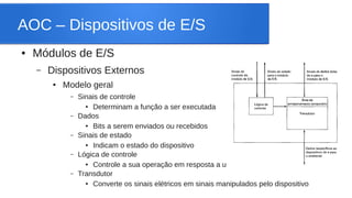 AOC – Dispositivos de E/S 
● Módulos de E/S 
– Dispositivos Externos 
● Modelo geral 
– Sinais de controle 
● Determinam a função a ser executada 
– Dados 
● Bits a serem enviados ou recebidos 
– Sinais de estado 
● Indicam o estado do dispositivo 
– Lógica de controle 
● Controle a sua operação em resposta a um comando 
– Transdutor 
● Converte os sinais elétricos em sinais manipulados pelo dispositivo 
 