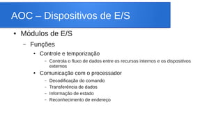 AOC – Dispositivos de E/S 
● Módulos de E/S 
– Funções 
● Controle e temporização 
– Controla o fluxo de dados entre os recursos internos e os dispositivos 
externos 
● Comunicação com o processador 
– Decodificação do comando 
– Transferência de dados 
– Informação de estado 
– Reconhecimento de endereço 
 