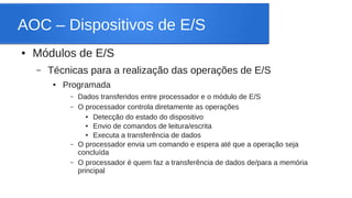 AOC – Dispositivos de E/S 
● Módulos de E/S 
– Técnicas para a realização das operações de E/S 
● Programada 
– Dados transferidos entre processador e o módulo de E/S 
– O processador controla diretamente as operações 
● Detecção do estado do dispositivo 
● Envio de comandos de leitura/escrita 
● Executa a transferência de dados 
– O processador envia um comando e espera até que a operação seja 
concluída 
– O processador é quem faz a transferência de dados de/para a memória 
principal 
 