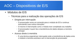 AOC – Dispositivos de E/S 
● Módulos de E/S 
– Técnicas para a realização das operações de E/S 
● Dirigida por interrupção 
– O processador envia um comando para o módulo de E/S e continua 
executando suas outras instruções 
– O mesmo é interrompido como o módulo tiver completado seu trabalho 
– O processador é quem faz a transferência de dados de/para a memória 
principal 
● Acesso direto à memória 
– É uma técnica especial por interrupção onde a transferência de dados entre 
o módulo à memória acontece sem a intervenção do processador 
 