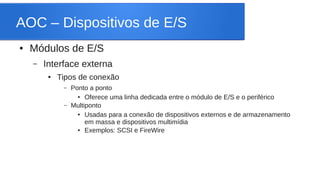 AOC – Dispositivos de E/S 
● Módulos de E/S 
– Interface externa 
● Tipos de conexão 
– Ponto a ponto 
● Oferece uma linha dedicada entre o módulo de E/S e o periférico 
– Multiponto 
● Usadas para a conexão de dispositivos externos e de armazenamento 
em massa e dispositivos multimídia 
● Exemplos: SCSI e FireWire 
 