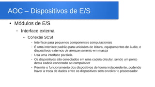AOC – Dispositivos de E/S 
● Módulos de E/S 
– Interface externa 
● Conexão SCSI 
– Interface para pequenos componentes computacionais 
– É uma interface padrão para unidades de leitura, equipamentos de áudio, e 
dispositivos externos de armazenamento em massa 
– Usa uma interface paralela 
– Os dispositivos são conectados em uma cadeia circular, sendo um ponto 
desta cadeia conectado ao computador 
– Permite o funcionamento dos dispositivos de forma independente, podendo 
haver a troca de dados entre os dispositivos sem envolver o processador 
 