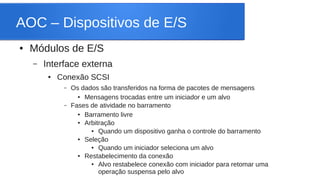 AOC – Dispositivos de E/S 
● Módulos de E/S 
– Interface externa 
● Conexão SCSI 
– Os dados são transferidos na forma de pacotes de mensagens 
● Mensagens trocadas entre um iniciador e um alvo 
– Fases de atividade no barramento 
● Barramento livre 
● Arbitração 
● Quando um dispositivo ganha o controle do barramento 
● Seleção 
● Quando um iniciador seleciona um alvo 
● Restabelecimento da conexão 
● Alvo restabelece conexão com iniciador para retomar uma 
operação suspensa pelo alvo 
 
