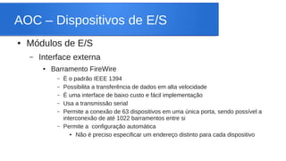 AOC – Dispositivos de E/S 
● Módulos de E/S 
– Interface externa 
● Barramento FireWire 
– É o padrão IEEE 1394 
– Possibilita a transferência de dados em alta velocidade 
– É uma interface de baixo custo e fácil implementação 
– Usa a transmissão serial 
– Permite a conexão de 63 dispositivos em uma única porta, sendo possível a 
interconexão de até 1022 barramentos entre si 
– Permite a configuração automática 
● Não é preciso especificar um endereço distinto para cada dispositivo 
 