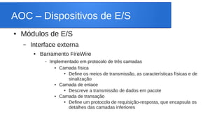 AOC – Dispositivos de E/S 
● Módulos de E/S 
– Interface externa 
● Barramento FireWire 
– Implementado em protocolo de três camadas 
● Camada física 
● Define os meios de transmissão, as características físicas e de 
sinalização 
● Camada de enlace 
● Descreve a transmissão de dados em pacote 
● Camada de transação 
● Define um protocolo de requisição-resposta, que encapsula os 
detalhes das camadas inferiores 
 