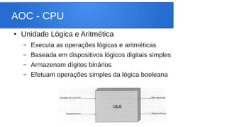 AOC - CPU 
● Unidade Lógica e Aritmética 
– Executa as operações lógicas e aritméticas 
– Baseada em dispositivos lógicos digitais simples 
– Armazenam dígitos binários 
– Efetuam operações simples da lógica booleana 
 