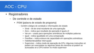 AOC - CPU 
● Registradores 
– De controle e de estado 
● PSW (palavra de estado de programa) 
– Contém códigos de condição e informações de estado 
● Sinal – bit de sinal resultante de uma operação 
● Zero – indica que resultado da operação é igual a 0 
● Vai-um – usado para operações aritméticas de múltiplas palavras 
● Igual – indica igualdade em uma comparação 
● Overflow – indica estouro de capacidade em operações aritméticas 
● Habilitar/desabilitar interrupção 
● Supervisor – indica modo de operação da CPU. Algumas instruções só 
podem ser executadas ou algumas áreas de memória só podem se 
acessadas se a CPU estiver no modo supervisor 
 