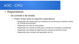 AOC - CPU 
● Registradores 
– De controle e de estado 
● Podem existir ainda os seguintes registradores: 
– Registrador que aponta para um endereço de memória que contenha o bloco 
de controle de processos 
– Registrador de vetor de interrupções 
– Registrador de controle de pilha (para controle de chamadas a subrotinas) 
– Registrador para tabela de páginas para controle da memória virtual 
– Registrados para controle das operações de E/S 
 