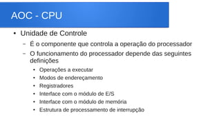 AOC - CPU 
● Unidade de Controle 
– É o componente que controla a operação do processador 
– O funcionamento do processador depende das seguintes 
definições 
● Operações a executar 
● Modos de endereçamento 
● Registradores 
● Interface com o módulo de E/S 
● Interface com o módulo de memória 
● Estrutura de processamento de interrupção 
 