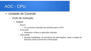 AOC - CPU 
● Unidade de Controle 
– Ciclo de Instrução 
● Etapas 
– Busca 
● Lê a próxima instrução da memória para a CPU 
– Execução 
● Interpreta e efetua a operação indicada 
– Interrupção 
● Quando habilitadas, na ocorrência de interrupções, salva o estado do 
processo atual e processa a interrupção 
 