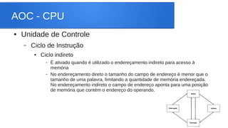 AOC - CPU 
● Unidade de Controle 
– Ciclo de Instrução 
● Ciclo indireto 
– É ativado quando é utilizado o endereçamento indireto para acesso à 
memória 
– No endereçamento direto o tamanho do campo de endereço é menor que o 
tamanho de uma palavra, limitando a quantidade de memória endereçada. 
No endereçamento indireto o campo de endereço aponta para uma posição 
de memória que contém o endereço do operando. 
 