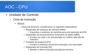 AOC - CPU 
● Unidade de Controle 
– Ciclo de Instrução 
● Busca 
– Para este processo, consideramos os seguintes registradores 
● Registrador de endereço de memória (MAR) 
● Especifica o endereço de memória para uma operação de R/W 
● Registrador de armazenamento temporário de dados (MBR) 
● Contém um valor a ser armazenado ou o último valor lido da 
memória 
● Contador de programa (PC) 
● Contém o endereço da próxima instrução a ser executada 
● Registrador de instrução (IR) 
● Mantém a última instrução buscada da memória 
 