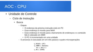 AOC - CPU 
● Unidade de Controle 
– Ciclo de Instrução 
● Busca 
– Etapas 
● O endereço da próxima instrução está em PC 
● Esse endereço é movido para MAR 
● Esse endereço é movido para o barramento de endereços e o conteúdo 
lido é colocado em MBR 
● O PC é incrementado em uma unidade 
– O processo é executado em em três passos e quatro microoperações 
 