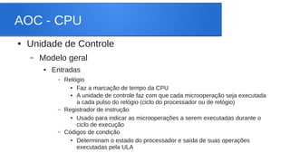 AOC - CPU 
● Unidade de Controle 
– Modelo geral 
● Entradas 
– Relógio 
● Faz a marcação de tempo da CPU 
● A unidade de controle faz com que cada microoperação seja executada 
a cada pulso do relógio (ciclo do processador ou de relógio) 
– Registrador de instrução 
● Usado para indicar as microoperações a serem executadas durante o 
ciclo de execução 
– Códigos de condição 
● Determinam o estado do processador e saída de suas operações 
executadas pela ULA 
 
