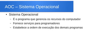 AOC – Sistema Operacional 
● Sistema Operacional 
– É o programa que gerencia os recursos do computador 
– Fornece serviços para programadores 
– Estabelece a ordem de execução dos demais programas 
 