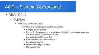 AOC – Sistema Operacional 
● Visão Geral 
– Objetivos 
● Interface com o usuário 
– Permite a execução das seguintes atividades 
● Criação de programas 
● Execução de programas: transferência de dados e instruções de/para 
memória e para dispositivos de E/S 
● Acesso a dispositivos de E/S 
● Acesso controlado aos arquivos 
● Acesso ao sistema 
● Detecção e reação a erros 
● Monitoramento 
 