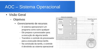 AOC – Sistema Operacional 
● Visão Geral 
– Objetivos 
● Gerenciamento de recursos 
– O sistema operacional é um 
programa como outro qualquer 
– Ele prepara o processador para 
a execução de alguma tarefa 
– Transfere o controle do processador 
para a execução dessa tarefa 
– Na conclusão da tarefa, o controle 
é devolvido ao sistema operacional 
 