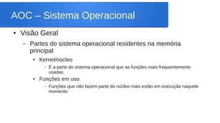 AOC – Sistema Operacional 
● Visão Geral 
– Partes do sistema operacional residentes na memória 
principal 
● Kernel/núcleo 
– É a parte do sistema operacional que as funções mais frequentemente 
usadas 
● Funções em uso 
– Funções que não fazem parte do núcleo mais estão em execução naquele 
momento 
 