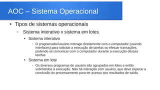 AOC – Sistema Operacional 
● Tipos de sistemas operacionais 
– Sistema interativo x sistema em lotes 
● Sistema interativo 
– O programador/usuário interage diretamente com o computador (usando 
interfaces) para solicitar a execução de tarefas ou efetuar transações, 
podendo se comunicar com o computador durante a execução dessas 
tarefas 
● Sistema em lote 
– Os diversos programas de usuário são agrupados em lotes e então 
submetidos à execução. Não há interação com usuário, que deve esperar a 
conclusão do processamento para ter acesso aos resultados de saída. 
 