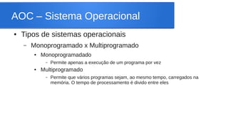 AOC – Sistema Operacional 
● Tipos de sistemas operacionais 
– Monoprogramado x Multiprogramado 
● Monoprogramadado 
– Permite apenas a execução de um programa por vez 
● Multiprogramado 
– Permite que vários programas sejam, ao mesmo tempo, carregados na 
memória. O tempo de processamento é divido entre eles 
 