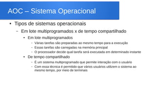 AOC – Sistema Operacional 
● Tipos de sistemas operacionais 
– Em lote multiprogramados x de tempo compartilhado 
● Em lote multiprogramados 
– Várias tarefas são preparadas ao mesmo tempo para a execução 
– Essas tarefas são carregadas na memória principal 
– O processador decide qual tarefa será executada em determinado instante 
● De tempo compartilhado 
– É um sistema multiprogramado que permite interação com o usuário 
– Com essa técnica é permitido que vários usuários utilizem o sistema ao 
mesmo tempo, por meio de terminais 
 