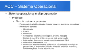 AOC – Sistema Operacional 
● Sistema operacional multiprogramado 
– Processo 
● Bloco de controle de processos 
– É responsável pela identificação de cada processo no sistema operacional 
– Informações contidas 
● Identificador 
● Estado 
● Prioridade 
● Contador de programa: endereço da próxima instrução 
● Limites de memória: onde o processo está armazenado 
● Informações de contexto: estado e registradores da CPU 
● Informação de estado de E/S 
● Informação de contabilidade: pode incluir a quantidade de tempo de 
processador, o tempo total utilizado, limites de tempo de execução, 
contabilização de uso de recursos, etc 
 