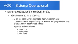 AOC – Sistema Operacional 
● Sistema operacional multiprogramado 
– Escalonamento de processos 
● É a base para a implementação da multiprogramação 
● O escalonador é responsável pela decisão de que processo será 
executado em determinado tempo 
● Tipos de escalonamento 
– A longo prazo 
– A médio prazo 
– A curto prazo 
 