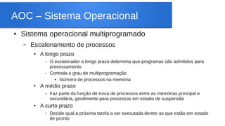 AOC – Sistema Operacional 
● Sistema operacional multiprogramado 
– Escalonamento de processos 
● A longo prazo 
– O escalonador a longo prazo determina que programas são admitidos para 
processamento 
– Controla o grau de multiprogramação 
● Número de processos na memória 
● A médio prazo 
– Faz parte da função de troca de processos entre as memórias principal e 
secundária, geralmente para processos em estado de suspensão 
● A curto prazo 
– Decide qual a próxima tarefa a ser executada dentre as que estão em estado 
de pronto 
 