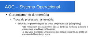 AOC – Sistema Operacional 
● Gerenciamento de memória 
– Troca de processos na memória 
● Solução: implementação da troca de processos (swapping) 
– Toda vez que um processo estiver ocioso, dentro da memória, o mesmo é 
retirado para uma fila de médio prazo 
– No seu lugar é colocado um processo que estava nessa fila, ou então um 
processo da fila de longo prazo 
 