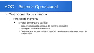 AOC – Sistema Operacional 
● Gerenciamento de memória 
– Partição de memória 
● Partições de tamanho variável 
– Cada processo aloca o espaço de memória necessário 
– Vantagem: economia de memória 
– Desvantagem: fragmentação da memória, sendo necessário um processo de 
compactação 
 