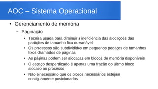 AOC – Sistema Operacional 
● Gerenciamento de memória 
– Paginação 
● Técnica usada para diminuir a ineficiência das alocações das 
partições de tamanho fixo ou variável 
● Os processos são subdivididos em pequenos pedaços de tamanhos 
fixos chamados de páginas 
● As páginas podem ser alocadas em blocos de memória disponíveis 
● O espaço desperdiçado é apenas uma fração do último bloco 
alocado ao processo 
● Não é necessário que os blocos necessários estejam 
contiguamente posicionados 
 
