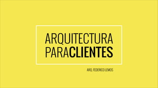 ARQUITECTURA
PARACLIENTES
ARQ. FEDERICO LEMOS

 