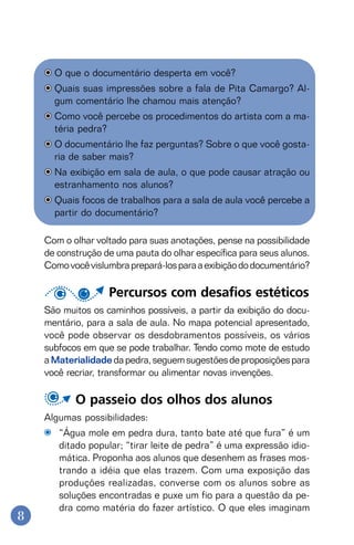 8
O que o documentário desperta em você?
Quais suas impressões sobre a fala de Pita Camargo? Al-
gum comentário lhe chamou mais atenção?
Como você percebe os procedimentos do artista com a ma-
téria pedra?
O documentário lhe faz perguntas? Sobre o que você gosta-
ria de saber mais?
Na exibição em sala de aula, o que pode causar atração ou
estranhamento nos alunos?
Quais focos de trabalhos para a sala de aula você percebe a
partir do documentário?
Com o olhar voltado para suas anotações, pense na possibilidade
de construção de uma pauta do olhar específica para seus alunos.
Comovocêvislumbraprepará-losparaaexibiçãododocumentário?
Percursos com desafios estéticos
São muitos os caminhos possíveis, a partir da exibição do docu-
mentário, para a sala de aula. No mapa potencial apresentado,
você pode observar os desdobramentos possíveis, os vários
subfocos em que se pode trabalhar. Tendo como mote de estudo
aMaterialidade dapedra,seguemsugestõesdeproposiçõespara
você recriar, transformar ou alimentar novas invenções.
O passeio dos olhos dos alunos
Algumas possibilidades:
“Água mole em pedra dura, tanto bate até que fura” é um
ditado popular; “tirar leite de pedra” é uma expressão idio-
mática. Proponha aos alunos que desenhem as frases mos-
trando a idéia que elas trazem. Com uma exposição das
produções realizadas, converse com os alunos sobre as
soluções encontradas e puxe um fio para a questão da pe-
dra como matéria do fazer artístico. O que eles imaginam
 