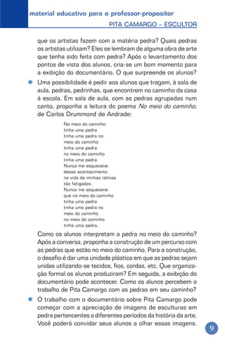 material educativo para o professor-propositor
PITA CAMARGO – ESCULTOR
9
que os artistas fazem com a matéria pedra? Quais pedras
os artistas utilizam? Eles se lembram de alguma obra de arte
que tenha sido feita com pedra? Após o levantamento dos
pontos de vista dos alunos, cria-se um bom momento para
a exibição do documentário. O que surpreende os alunos?
Uma possibilidade é pedir aos alunos que tragam, à sala de
aula, pedras, pedrinhas, que encontrem no caminho da casa
à escola. Em sala de aula, com as pedras agrupadas num
canto, proponha a leitura do poema No meio do caminho,
de Carlos Drummond de Andrade:
No meio do caminho
tinha uma pedra
tinha uma pedra no
meio do caminho
tinha uma pedra
no meio do caminho
tinha uma pedra
Nunca me esquecerei
desse acontecimento
na vida de minhas retinas
tão fatigadas.
Nunca me esquecerei
que no meio do caminho
tinha uma pedra
tinha uma pedra no
meio do caminho
no meio do caminho
tinha uma pedra.
Como os alunos interpretam a pedra no meio do caminho?
Após a conversa, proponha a construção de um percurso com
as pedras que estão no meio do caminho. Para a construção,
o desafio é dar uma unidade plástica em que as pedras sejam
unidas utilizando-se tecidos, fios, cordas, etc. Que organiza-
ção formal os alunos produziram? Em seguida, a exibição do
documentário pode acontecer. Como os alunos percebem o
trabalho de Pita Camargo com as pedras em seu caminho?
O trabalho com o documentário sobre Pita Camargo pode
começar com a apreciação de imagens de esculturas em
pedra pertencentes a diferentes períodos da história da arte.
Você poderá convidar seus alunos a olhar essas imagens.
 
