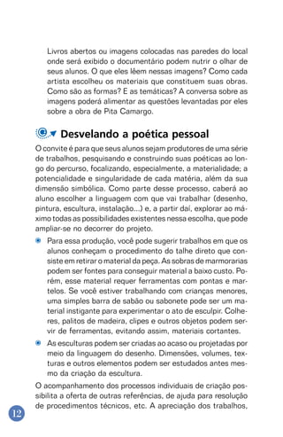 12
Livros abertos ou imagens colocadas nas paredes do local
onde será exibido o documentário podem nutrir o olhar de
seus alunos. O que eles lêem nessas imagens? Como cada
artista escolheu os materiais que constituem suas obras.
Como são as formas? E as temáticas? A conversa sobre as
imagens poderá alimentar as questões levantadas por eles
sobre a obra de Pita Camargo.
Desvelando a poética pessoal
O convite é para que seus alunos sejam produtores de uma série
de trabalhos, pesquisando e construindo suas poéticas ao lon-
go do percurso, focalizando, especialmente, a materialidade; a
potencialidade e singularidade de cada matéria, além da sua
dimensão simbólica. Como parte desse processo, caberá ao
aluno escolher a linguagem com que vai trabalhar (desenho,
pintura, escultura, instalação...) e, a partir daí, explorar ao má-
ximo todas as possibilidades existentes nessa escolha, que pode
ampliar-se no decorrer do projeto.
Para essa produção, você pode sugerir trabalhos em que os
alunos conheçam o procedimento do talhe direto que con-
siste em retirar o material da peça. As sobras de marmorarias
podem ser fontes para conseguir material a baixo custo. Po-
rém, esse material requer ferramentas com pontas e mar-
telos. Se você estiver trabalhando com crianças menores,
uma simples barra de sabão ou sabonete pode ser um ma-
terial instigante para experimentar o ato de esculpir. Colhe-
res, palitos de madeira, clipes e outros objetos podem ser-
vir de ferramentas, evitando assim, materiais cortantes.
As esculturas podem ser criadas ao acaso ou projetadas por
meio da linguagem do desenho. Dimensões, volumes, tex-
turas e outros elementos podem ser estudados antes mes-
mo da criação da escultura.
O acompanhamento dos processos individuais de criação pos-
sibilita a oferta de outras referências, de ajuda para resolução
de procedimentos técnicos, etc. A apreciação dos trabalhos,
 
