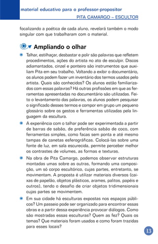 material educativo para o professor-propositor
PITA CAMARGO – ESCULTOR
13
focalizando a poética de cada aluno, revelará também o modo
singular com que trabalharam com o material.
Ampliando o olhar
Talhar, estilhaçar, desbastar e polir são palavras que refletem
procedimentos, ações do artista no ato de esculpir. Discos
adiamantados, cinzel e ponteiro são instrumentos que auxi-
liam Pita em seu trabalho. Voltando a exibir o documentário,
os alunos podem fazer um inventário dos termos usados pelo
artista. Quais são conhecidos? Os alunos estão familiariza-
dos com essas palavras? Há outras profissões em que as fer-
ramentas apresentadas no documentário são utilizadas. Fei-
to o levantamento das palavras, os alunos podem pesquisar
o significado desses termos e compor em grupo um pequeno
glossário sobre os gestos e ferramentas utilizadas pela lin-
guagem da escultura.
A experiência com o talhar pode ser experimentada a partir
de barras de sabão, de preferência sabão de coco, com
ferramentas simples, como facas sem ponta e até mesmo
tampas de canetas esferográficas. Colocá-las sobre uma
fonte de luz, em sala escurecida, permite perceber melhor
os contrastes de volumes, as formas e texturas.
Na obra de Pita Camargo, podemos observar estruturas
montadas umas sobre as outras, formando uma composi-
ção, um só corpo escultórico, cujas partes, entretanto, se
movimentam. A proposta é utilizar materiais diversos (cai-
xas de papelão, objetos plásticos, arames, palitos, papéis e
outros), tendo o desafio de criar objetos tridimensionais
cujas partes se movimentem.
Em sua cidade há esculturas expostas nos espaços públi-
cos? Um passeio pode ser organizado para encontrar essas
obras e a partir dessa experiência provocar diálogos. Como
são mostradas essas esculturas? Quem as fez? Quais os
temas? Que materiais foram usados e como foram trazidas
para esses locais?
 
