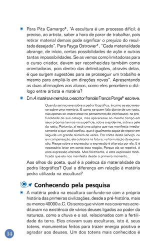 14
Para Pita Camargo6
, “A escultura é um processo difícil; é
preciso, ao artista, saber a hora de parar de trabalhar, pois
retirar material demais pode significar o prejuízo do resul-
tado desejado”. Para Fayga Ostrower7
, “Cada materialidade
abrange, de início, certas possibilidades de ação e outras
tantas impossibilidades. Se as vemos como limitadoras para
o curso criador, devem ser reconhecidas também como
orientadoras, pois dentro das delimitações, através delas,
é que surgem sugestões para se prosseguir um trabalho e
mesmo para ampliá-lo em direções novas”. Apresentando
as duas afirmações aos alunos, como eles percebem o diá-
logo entre artista e matéria?
EmAmatériaememória,oescritorfrancêsFrancisPonge8
escreve:
Quando se inscreve sobre a pedra litográfica, é como se escreves-
se sobre uma memória. É como se quem fala diante de um rosto,
não apenas se inscrevesse no pensamento do interlocutor, na pro-
fundidade de sua cabeça, mas aparecesse ao mesmo tempo em
seus próprios termos na superfície, sobre a epiderme, sobre a pele
do rosto. Portanto, aí está uma página que vos manifesta imedia-
tamente o que você confiou, que é igualmente capaz de repetir em
seguida um grande número de vezes. Por conta deste serviço, ou
em compensação, ela colabora na fatura, na formulação da expres-
são. Reage sobre a expressão; a expressão é alterada por ela. E é
necessário levar em conta esta reação. Porque ela se repetirá, é
esta expressão alterada. Mas felizmente, é esta expressão modi-
ficada que ela nos manifesta desde o primeiro momento...
Aos olhos do poeta, qual é a poética da materialidade da
pedra litográfica? Qual a diferença em relação à matéria
pedra utilizada na escultura?
Conhecendo pela pesquisa
A matéria pedra na escultura confunde-se com a própria
história das primeiras civilizações, desde a pré-história, mais
ou menos 40000 a.C. Os seres que viviam nas cavernas acre-
ditavam na existência de vários deuses ligados ao poder da
natureza, como a chuva e o sol, relacionados com a fertili-
dade da terra. Eles criavam suas esculturas, isto é, seus
totens, monumentos feitos para trazer energia positiva e
agradar aos deuses. Um dos totens mais conhecidos é
 