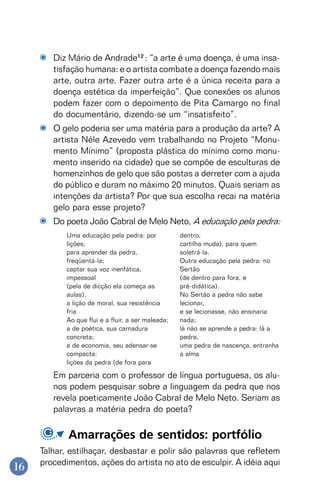 16
Diz Mário de Andrade12
: “a arte é uma doença, é uma insa-
tisfação humana: e o artista combate a doença fazendo mais
arte, outra arte. Fazer outra arte é a única receita para a
doença estética da imperfeição”. Que conexões os alunos
podem fazer com o depoimento de Pita Camargo no final
do documentário, dizendo-se um “insatisfeito”.
O gelo poderia ser uma matéria para a produção da arte? A
artista Néle Azevedo vem trabalhando no Projeto “Monu-
mento Mínimo” (proposta plástica do mínimo como monu-
mento inserido na cidade) que se compõe de esculturas de
homenzinhos de gelo que são postas a derreter com a ajuda
do público e duram no máximo 20 minutos. Quais seriam as
intenções da artista? Por que sua escolha recai na matéria
gelo para esse projeto?
Do poeta João Cabral de Melo Neto, A educação pela pedra:
Uma educação pela pedra: por
lições;
para aprender da pedra,
freqüentá-la;
captar sua voz inenfática,
impessoal
(pela de dicção ela começa as
aulas).
a lição de moral, sua resistência
fria
Ao que flui e a fluir, a ser maleada;
a de poética, sua carnadura
concreta;
a de economia, seu adensar-se
compacta:
lições da pedra (de fora para
dentro,
cartilha muda), para quem
soletrá-la.
Outra educação pela pedra: no
Sertão
(de dentro para fora, e
pré-didática).
No Sertão a pedra não sabe
lecionar,
e se lecionasse, não ensinaria
nada;
lá não se aprende a pedra: lá a
pedra,
uma pedra de nascença, entranha
a alma
Em parceria com o professor de língua portuguesa, os alu-
nos podem pesquisar sobre a linguagem da pedra que nos
revela poeticamente João Cabral de Melo Neto. Seriam as
palavras a matéria pedra do poeta?
Amarrações de sentidos: portfólio
Talhar, estilhaçar, desbastar e polir são palavras que refletem
procedimentos, ações do artista no ato de esculpir. A idéia aqui
 