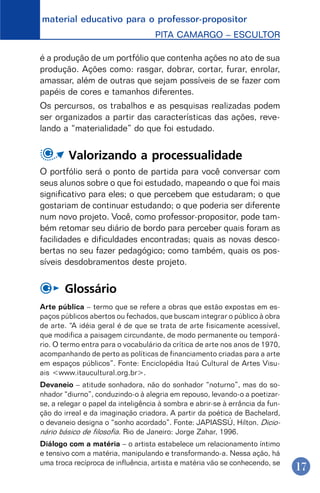 material educativo para o professor-propositor
PITA CAMARGO – ESCULTOR
17
é a produção de um portfólio que contenha ações no ato de sua
produção. Ações como: rasgar, dobrar, cortar, furar, enrolar,
amassar, além de outras que sejam possíveis de se fazer com
papéis de cores e tamanhos diferentes.
Os percursos, os trabalhos e as pesquisas realizadas podem
ser organizados a partir das características das ações, reve-
lando a “materialidade” do que foi estudado.
Valorizando a processualidade
O portfólio será o ponto de partida para você conversar com
seus alunos sobre o que foi estudado, mapeando o que foi mais
significativo para eles; o que percebem que estudaram; o que
gostariam de continuar estudando; o que poderia ser diferente
num novo projeto. Você, como professor-propositor, pode tam-
bém retomar seu diário de bordo para perceber quais foram as
facilidades e dificuldades encontradas; quais as novas desco-
bertas no seu fazer pedagógico; como também, quais os pos-
síveis desdobramentos deste projeto.
Glossário
Arte pública – termo que se refere a obras que estão expostas em es-
paços públicos abertos ou fechados, que buscam integrar o público à obra
de arte. “A idéia geral é de que se trata de arte fisicamente acessível,
que modifica a paisagem circundante, de modo permanente ou temporá-
rio. O termo entra para o vocabulário da crítica de arte nos anos de 1970,
acompanhando de perto as políticas de financiamento criadas para a arte
em espaços públicos”. Fonte: Enciclopédia Itaú Cultural de Artes Visu-
ais <www.itaucultural.org.br>.
Devaneio – atitude sonhadora, não do sonhador “noturno”, mas do so-
nhador “diurno”, conduzindo-o à alegria em repouso, levando-o a poetizar-
se, a relegar o papel da inteligência à sombra e abrir-se à errância da fun-
ção do irreal e da imaginação criadora. A partir da poética de Bachelard,
o devaneio designa o “sonho acordado”. Fonte: JAPIASSÚ, Hilton. Dicio-
nário básico de filosofia. Rio de Janeiro: Jorge Zahar, 1996.
Diálogo com a matéria – o artista estabelece um relacionamento íntimo
e tensivo com a matéria, manipulando e transformando-a. Nessa ação, há
uma troca recíproca de influência, artista e matéria vão se conhecendo, se
 
